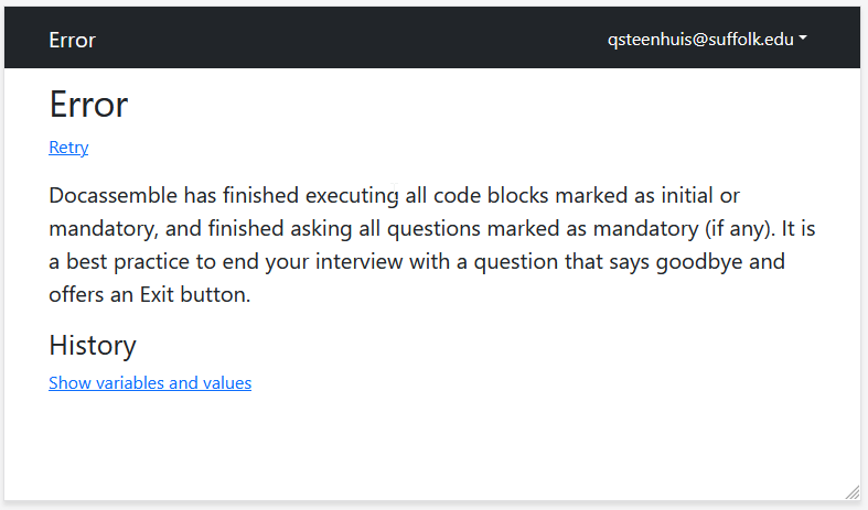 Docassemble has finished executing all code blocks marked as initial or mandatory, and finished asking all questions marked as mandatory (if any). It is a best practice to end your interview with a question that says goodbye and offers an Exit button.